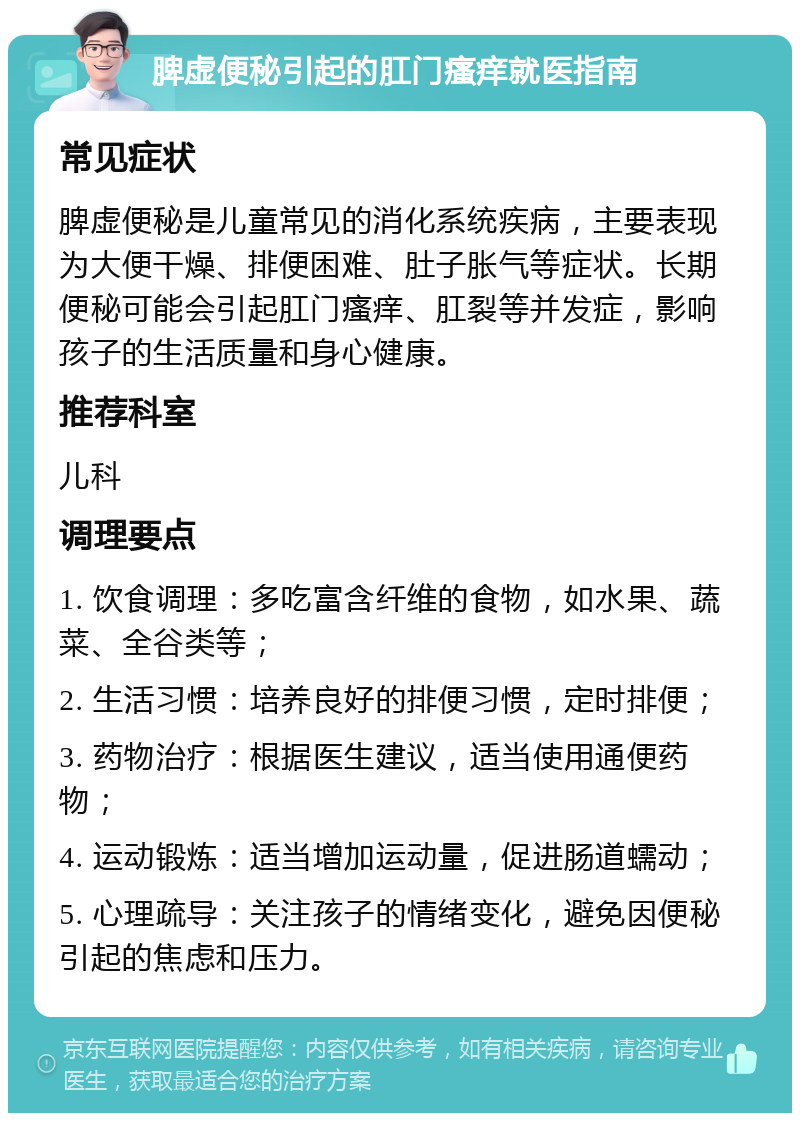 脾虚便秘引起的肛门瘙痒就医指南 常见症状 脾虚便秘是儿童常见的消化系统疾病，主要表现为大便干燥、排便困难、肚子胀气等症状。长期便秘可能会引起肛门瘙痒、肛裂等并发症，影响孩子的生活质量和身心健康。 推荐科室 儿科 调理要点 1. 饮食调理：多吃富含纤维的食物，如水果、蔬菜、全谷类等； 2. 生活习惯：培养良好的排便习惯，定时排便； 3. 药物治疗：根据医生建议，适当使用通便药物； 4. 运动锻炼：适当增加运动量，促进肠道蠕动； 5. 心理疏导：关注孩子的情绪变化，避免因便秘引起的焦虑和压力。