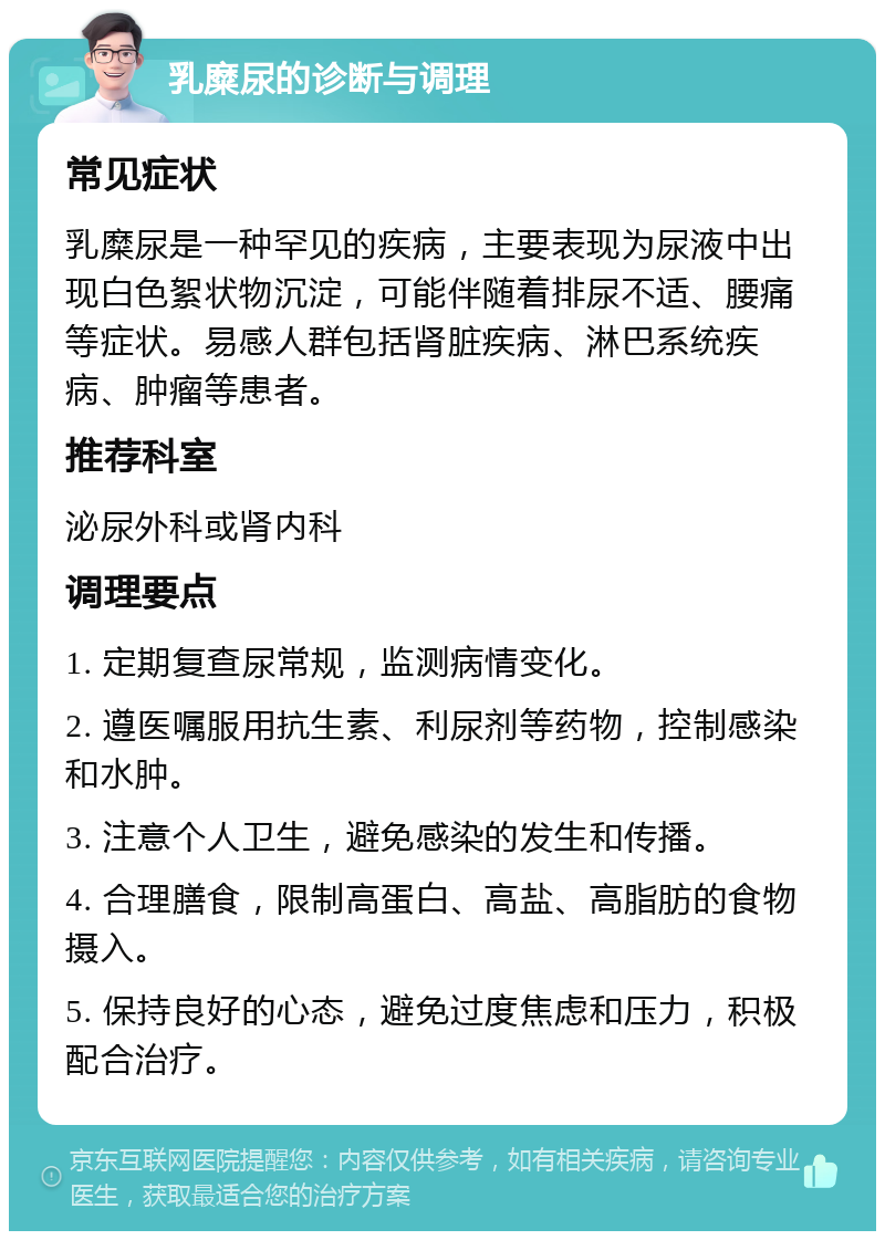 乳糜尿的诊断与调理 常见症状 乳糜尿是一种罕见的疾病，主要表现为尿液中出现白色絮状物沉淀，可能伴随着排尿不适、腰痛等症状。易感人群包括肾脏疾病、淋巴系统疾病、肿瘤等患者。 推荐科室 泌尿外科或肾内科 调理要点 1. 定期复查尿常规，监测病情变化。 2. 遵医嘱服用抗生素、利尿剂等药物，控制感染和水肿。 3. 注意个人卫生，避免感染的发生和传播。 4. 合理膳食，限制高蛋白、高盐、高脂肪的食物摄入。 5. 保持良好的心态，避免过度焦虑和压力，积极配合治疗。