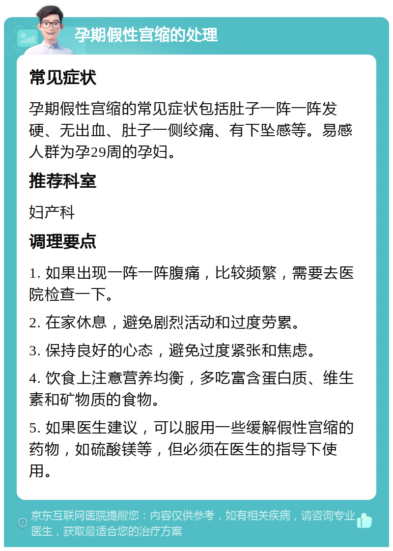 孕期假性宫缩的处理 常见症状 孕期假性宫缩的常见症状包括肚子一阵一阵发硬、无出血、肚子一侧绞痛、有下坠感等。易感人群为孕29周的孕妇。 推荐科室 妇产科 调理要点 1. 如果出现一阵一阵腹痛，比较频繁，需要去医院检查一下。 2. 在家休息，避免剧烈活动和过度劳累。 3. 保持良好的心态，避免过度紧张和焦虑。 4. 饮食上注意营养均衡，多吃富含蛋白质、维生素和矿物质的食物。 5. 如果医生建议，可以服用一些缓解假性宫缩的药物，如硫酸镁等，但必须在医生的指导下使用。