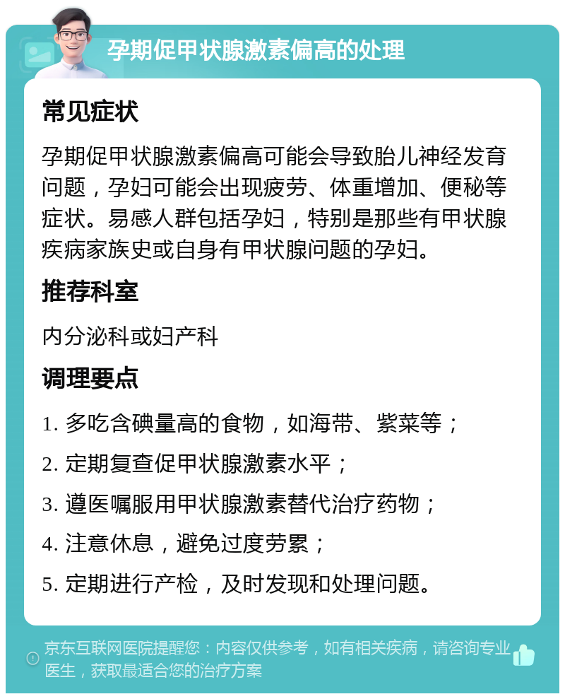 孕期促甲状腺激素偏高的处理 常见症状 孕期促甲状腺激素偏高可能会导致胎儿神经发育问题，孕妇可能会出现疲劳、体重增加、便秘等症状。易感人群包括孕妇，特别是那些有甲状腺疾病家族史或自身有甲状腺问题的孕妇。 推荐科室 内分泌科或妇产科 调理要点 1. 多吃含碘量高的食物，如海带、紫菜等； 2. 定期复查促甲状腺激素水平； 3. 遵医嘱服用甲状腺激素替代治疗药物； 4. 注意休息，避免过度劳累； 5. 定期进行产检，及时发现和处理问题。