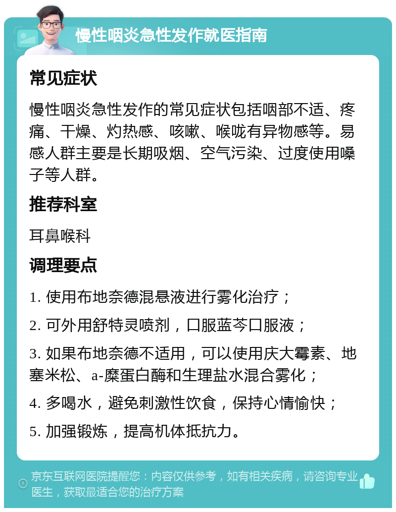 慢性咽炎急性发作就医指南 常见症状 慢性咽炎急性发作的常见症状包括咽部不适、疼痛、干燥、灼热感、咳嗽、喉咙有异物感等。易感人群主要是长期吸烟、空气污染、过度使用嗓子等人群。 推荐科室 耳鼻喉科 调理要点 1. 使用布地奈德混悬液进行雾化治疗； 2. 可外用舒特灵喷剂，口服蓝芩口服液； 3. 如果布地奈德不适用，可以使用庆大霉素、地塞米松、a-糜蛋白酶和生理盐水混合雾化； 4. 多喝水，避免刺激性饮食，保持心情愉快； 5. 加强锻炼，提高机体抵抗力。