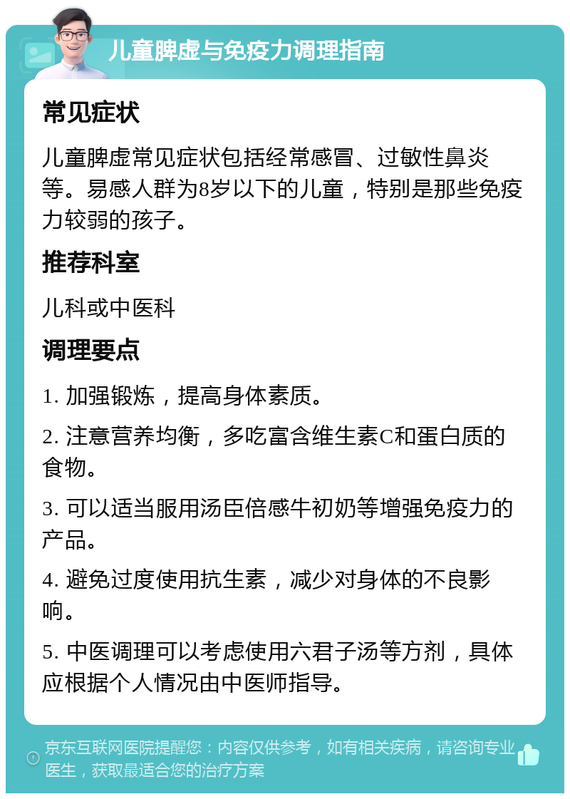 儿童脾虚与免疫力调理指南 常见症状 儿童脾虚常见症状包括经常感冒、过敏性鼻炎等。易感人群为8岁以下的儿童，特别是那些免疫力较弱的孩子。 推荐科室 儿科或中医科 调理要点 1. 加强锻炼，提高身体素质。 2. 注意营养均衡，多吃富含维生素C和蛋白质的食物。 3. 可以适当服用汤臣倍感牛初奶等增强免疫力的产品。 4. 避免过度使用抗生素，减少对身体的不良影响。 5. 中医调理可以考虑使用六君子汤等方剂，具体应根据个人情况由中医师指导。