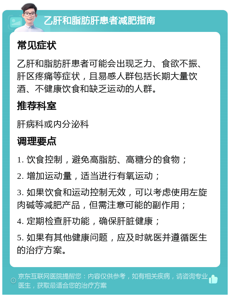 乙肝和脂肪肝患者减肥指南 常见症状 乙肝和脂肪肝患者可能会出现乏力、食欲不振、肝区疼痛等症状，且易感人群包括长期大量饮酒、不健康饮食和缺乏运动的人群。 推荐科室 肝病科或内分泌科 调理要点 1. 饮食控制，避免高脂肪、高糖分的食物； 2. 增加运动量，适当进行有氧运动； 3. 如果饮食和运动控制无效，可以考虑使用左旋肉碱等减肥产品，但需注意可能的副作用； 4. 定期检查肝功能，确保肝脏健康； 5. 如果有其他健康问题，应及时就医并遵循医生的治疗方案。