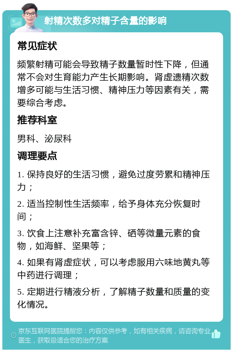 射精次数多对精子含量的影响 常见症状 频繁射精可能会导致精子数量暂时性下降，但通常不会对生育能力产生长期影响。肾虚遗精次数增多可能与生活习惯、精神压力等因素有关，需要综合考虑。 推荐科室 男科、泌尿科 调理要点 1. 保持良好的生活习惯，避免过度劳累和精神压力； 2. 适当控制性生活频率，给予身体充分恢复时间； 3. 饮食上注意补充富含锌、硒等微量元素的食物，如海鲜、坚果等； 4. 如果有肾虚症状，可以考虑服用六味地黄丸等中药进行调理； 5. 定期进行精液分析，了解精子数量和质量的变化情况。