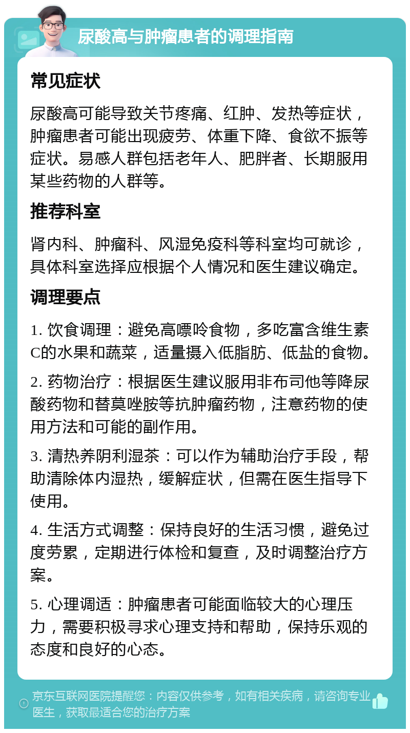 尿酸高与肿瘤患者的调理指南 常见症状 尿酸高可能导致关节疼痛、红肿、发热等症状，肿瘤患者可能出现疲劳、体重下降、食欲不振等症状。易感人群包括老年人、肥胖者、长期服用某些药物的人群等。 推荐科室 肾内科、肿瘤科、风湿免疫科等科室均可就诊，具体科室选择应根据个人情况和医生建议确定。 调理要点 1. 饮食调理：避免高嘌呤食物，多吃富含维生素C的水果和蔬菜，适量摄入低脂肪、低盐的食物。 2. 药物治疗：根据医生建议服用非布司他等降尿酸药物和替莫唑胺等抗肿瘤药物，注意药物的使用方法和可能的副作用。 3. 清热养阴利湿茶：可以作为辅助治疗手段，帮助清除体内湿热，缓解症状，但需在医生指导下使用。 4. 生活方式调整：保持良好的生活习惯，避免过度劳累，定期进行体检和复查，及时调整治疗方案。 5. 心理调适：肿瘤患者可能面临较大的心理压力，需要积极寻求心理支持和帮助，保持乐观的态度和良好的心态。