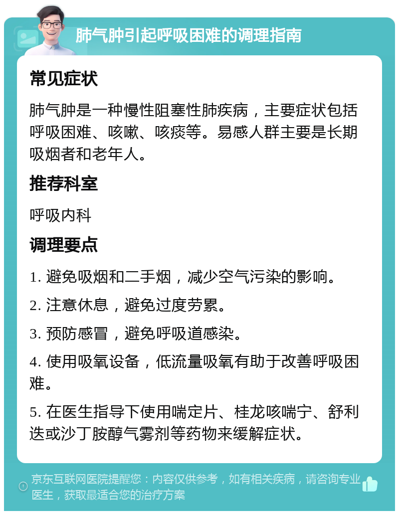 肺气肿引起呼吸困难的调理指南 常见症状 肺气肿是一种慢性阻塞性肺疾病，主要症状包括呼吸困难、咳嗽、咳痰等。易感人群主要是长期吸烟者和老年人。 推荐科室 呼吸内科 调理要点 1. 避免吸烟和二手烟，减少空气污染的影响。 2. 注意休息，避免过度劳累。 3. 预防感冒，避免呼吸道感染。 4. 使用吸氧设备，低流量吸氧有助于改善呼吸困难。 5. 在医生指导下使用喘定片、桂龙咳喘宁、舒利迭或沙丁胺醇气雾剂等药物来缓解症状。