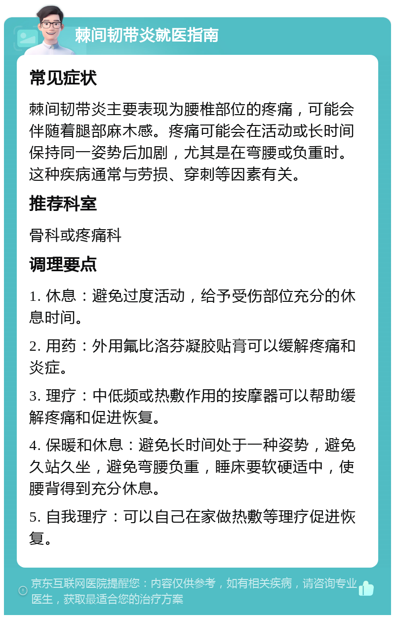 棘间韧带炎就医指南 常见症状 棘间韧带炎主要表现为腰椎部位的疼痛，可能会伴随着腿部麻木感。疼痛可能会在活动或长时间保持同一姿势后加剧，尤其是在弯腰或负重时。这种疾病通常与劳损、穿刺等因素有关。 推荐科室 骨科或疼痛科 调理要点 1. 休息：避免过度活动，给予受伤部位充分的休息时间。 2. 用药：外用氟比洛芬凝胶贴膏可以缓解疼痛和炎症。 3. 理疗：中低频或热敷作用的按摩器可以帮助缓解疼痛和促进恢复。 4. 保暖和休息：避免长时间处于一种姿势，避免久站久坐，避免弯腰负重，睡床要软硬适中，使腰背得到充分休息。 5. 自我理疗：可以自己在家做热敷等理疗促进恢复。