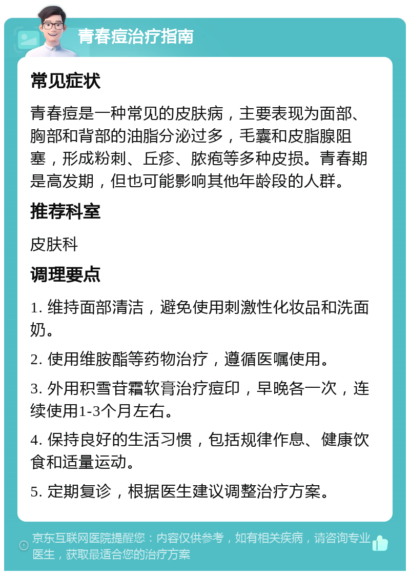 青春痘治疗指南 常见症状 青春痘是一种常见的皮肤病，主要表现为面部、胸部和背部的油脂分泌过多，毛囊和皮脂腺阻塞，形成粉刺、丘疹、脓疱等多种皮损。青春期是高发期，但也可能影响其他年龄段的人群。 推荐科室 皮肤科 调理要点 1. 维持面部清洁，避免使用刺激性化妆品和洗面奶。 2. 使用维胺酯等药物治疗，遵循医嘱使用。 3. 外用积雪苷霜软膏治疗痘印，早晚各一次，连续使用1-3个月左右。 4. 保持良好的生活习惯，包括规律作息、健康饮食和适量运动。 5. 定期复诊，根据医生建议调整治疗方案。