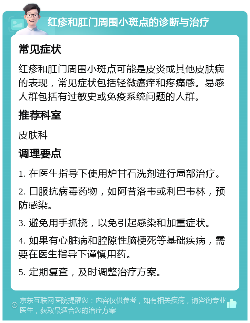 红疹和肛门周围小斑点的诊断与治疗 常见症状 红疹和肛门周围小斑点可能是皮炎或其他皮肤病的表现，常见症状包括轻微瘙痒和疼痛感。易感人群包括有过敏史或免疫系统问题的人群。 推荐科室 皮肤科 调理要点 1. 在医生指导下使用炉甘石洗剂进行局部治疗。 2. 口服抗病毒药物，如阿昔洛韦或利巴韦林，预防感染。 3. 避免用手抓挠，以免引起感染和加重症状。 4. 如果有心脏病和腔隙性脑梗死等基础疾病，需要在医生指导下谨慎用药。 5. 定期复查，及时调整治疗方案。