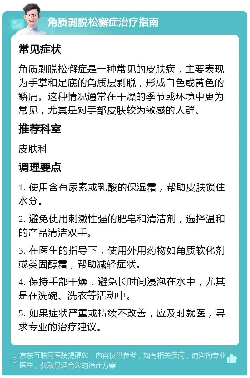 角质剥脱松檞症治疗指南 常见症状 角质剥脱松檞症是一种常见的皮肤病，主要表现为手掌和足底的角质层剥脱，形成白色或黄色的鳞屑。这种情况通常在干燥的季节或环境中更为常见，尤其是对手部皮肤较为敏感的人群。 推荐科室 皮肤科 调理要点 1. 使用含有尿素或乳酸的保湿霜，帮助皮肤锁住水分。 2. 避免使用刺激性强的肥皂和清洁剂，选择温和的产品清洁双手。 3. 在医生的指导下，使用外用药物如角质软化剂或类固醇霜，帮助减轻症状。 4. 保持手部干燥，避免长时间浸泡在水中，尤其是在洗碗、洗衣等活动中。 5. 如果症状严重或持续不改善，应及时就医，寻求专业的治疗建议。