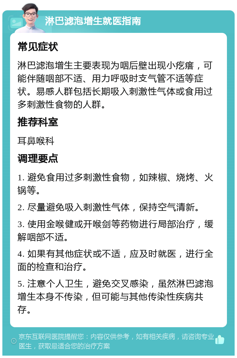 淋巴滤泡增生就医指南 常见症状 淋巴滤泡增生主要表现为咽后壁出现小疙瘩，可能伴随咽部不适、用力呼吸时支气管不适等症状。易感人群包括长期吸入刺激性气体或食用过多刺激性食物的人群。 推荐科室 耳鼻喉科 调理要点 1. 避免食用过多刺激性食物，如辣椒、烧烤、火锅等。 2. 尽量避免吸入刺激性气体，保持空气清新。 3. 使用金喉健或开喉剑等药物进行局部治疗，缓解咽部不适。 4. 如果有其他症状或不适，应及时就医，进行全面的检查和治疗。 5. 注意个人卫生，避免交叉感染，虽然淋巴滤泡增生本身不传染，但可能与其他传染性疾病共存。