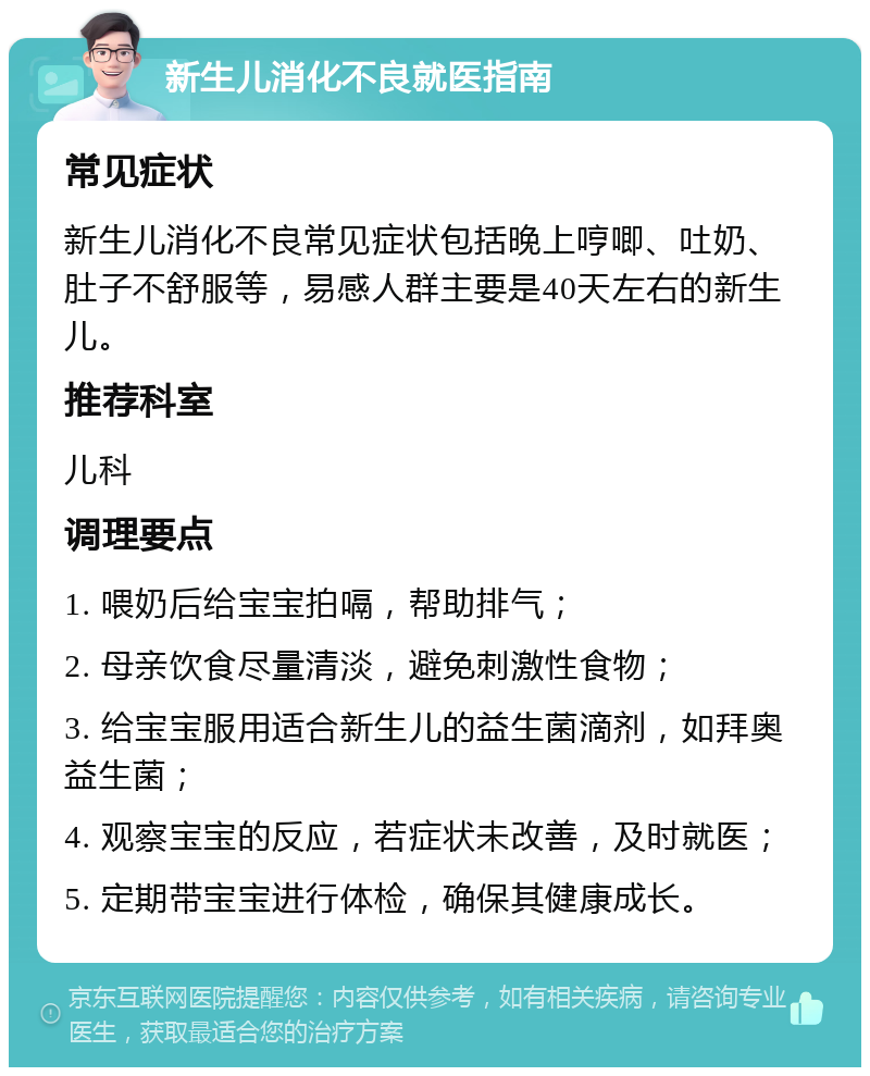 新生儿消化不良就医指南 常见症状 新生儿消化不良常见症状包括晚上哼唧、吐奶、肚子不舒服等，易感人群主要是40天左右的新生儿。 推荐科室 儿科 调理要点 1. 喂奶后给宝宝拍嗝，帮助排气； 2. 母亲饮食尽量清淡，避免刺激性食物； 3. 给宝宝服用适合新生儿的益生菌滴剂，如拜奥益生菌； 4. 观察宝宝的反应，若症状未改善，及时就医； 5. 定期带宝宝进行体检，确保其健康成长。