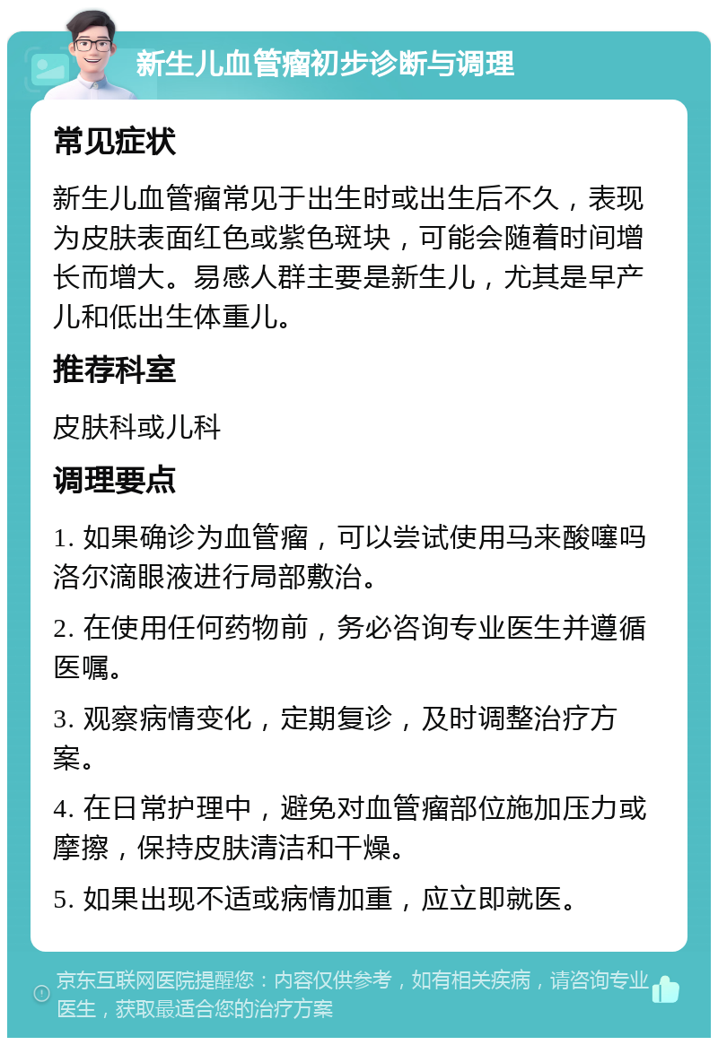 新生儿血管瘤初步诊断与调理 常见症状 新生儿血管瘤常见于出生时或出生后不久，表现为皮肤表面红色或紫色斑块，可能会随着时间增长而增大。易感人群主要是新生儿，尤其是早产儿和低出生体重儿。 推荐科室 皮肤科或儿科 调理要点 1. 如果确诊为血管瘤，可以尝试使用马来酸噻吗洛尔滴眼液进行局部敷治。 2. 在使用任何药物前，务必咨询专业医生并遵循医嘱。 3. 观察病情变化，定期复诊，及时调整治疗方案。 4. 在日常护理中，避免对血管瘤部位施加压力或摩擦，保持皮肤清洁和干燥。 5. 如果出现不适或病情加重，应立即就医。