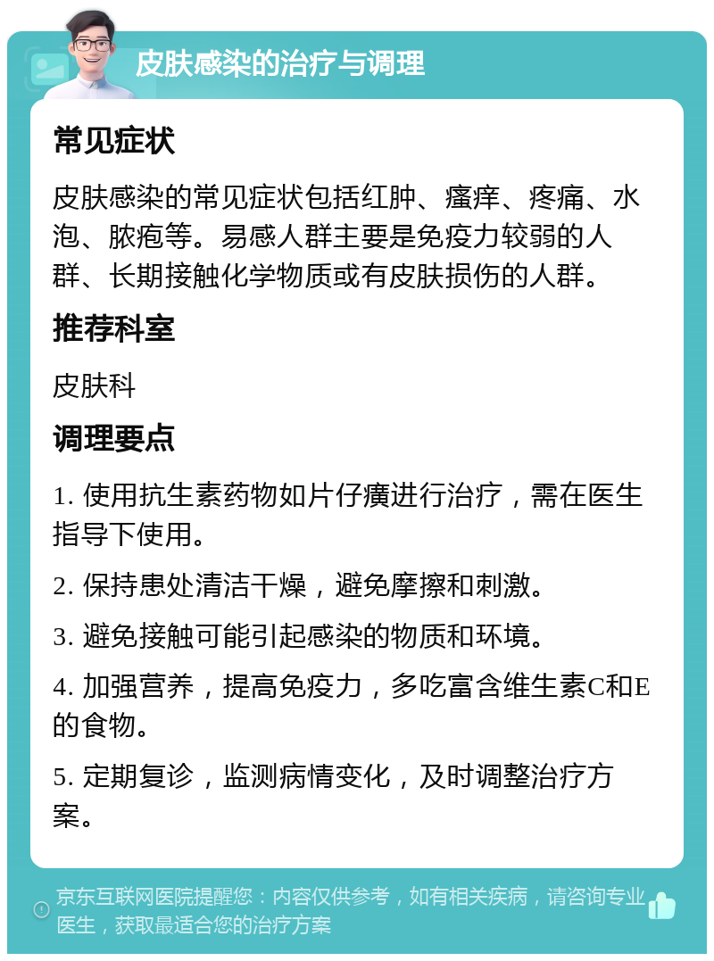 皮肤感染的治疗与调理 常见症状 皮肤感染的常见症状包括红肿、瘙痒、疼痛、水泡、脓疱等。易感人群主要是免疫力较弱的人群、长期接触化学物质或有皮肤损伤的人群。 推荐科室 皮肤科 调理要点 1. 使用抗生素药物如片仔癀进行治疗，需在医生指导下使用。 2. 保持患处清洁干燥，避免摩擦和刺激。 3. 避免接触可能引起感染的物质和环境。 4. 加强营养，提高免疫力，多吃富含维生素C和E的食物。 5. 定期复诊，监测病情变化，及时调整治疗方案。