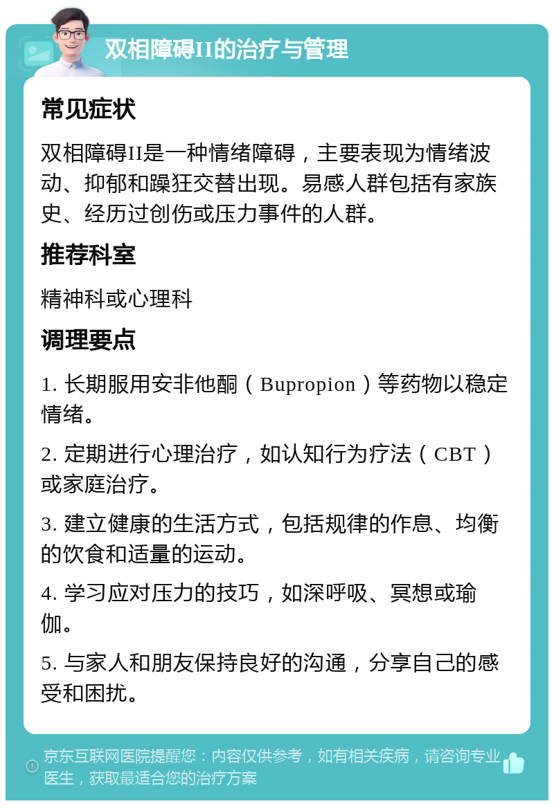 双相障碍II的治疗与管理 常见症状 双相障碍II是一种情绪障碍，主要表现为情绪波动、抑郁和躁狂交替出现。易感人群包括有家族史、经历过创伤或压力事件的人群。 推荐科室 精神科或心理科 调理要点 1. 长期服用安非他酮（Bupropion）等药物以稳定情绪。 2. 定期进行心理治疗，如认知行为疗法（CBT）或家庭治疗。 3. 建立健康的生活方式，包括规律的作息、均衡的饮食和适量的运动。 4. 学习应对压力的技巧，如深呼吸、冥想或瑜伽。 5. 与家人和朋友保持良好的沟通，分享自己的感受和困扰。