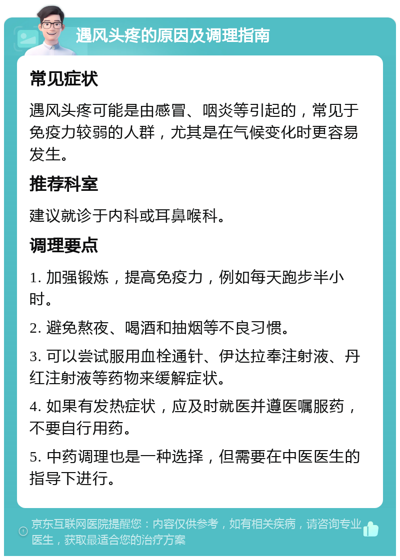 遇风头疼的原因及调理指南 常见症状 遇风头疼可能是由感冒、咽炎等引起的，常见于免疫力较弱的人群，尤其是在气候变化时更容易发生。 推荐科室 建议就诊于内科或耳鼻喉科。 调理要点 1. 加强锻炼，提高免疫力，例如每天跑步半小时。 2. 避免熬夜、喝酒和抽烟等不良习惯。 3. 可以尝试服用血栓通针、伊达拉奉注射液、丹红注射液等药物来缓解症状。 4. 如果有发热症状，应及时就医并遵医嘱服药，不要自行用药。 5. 中药调理也是一种选择，但需要在中医医生的指导下进行。