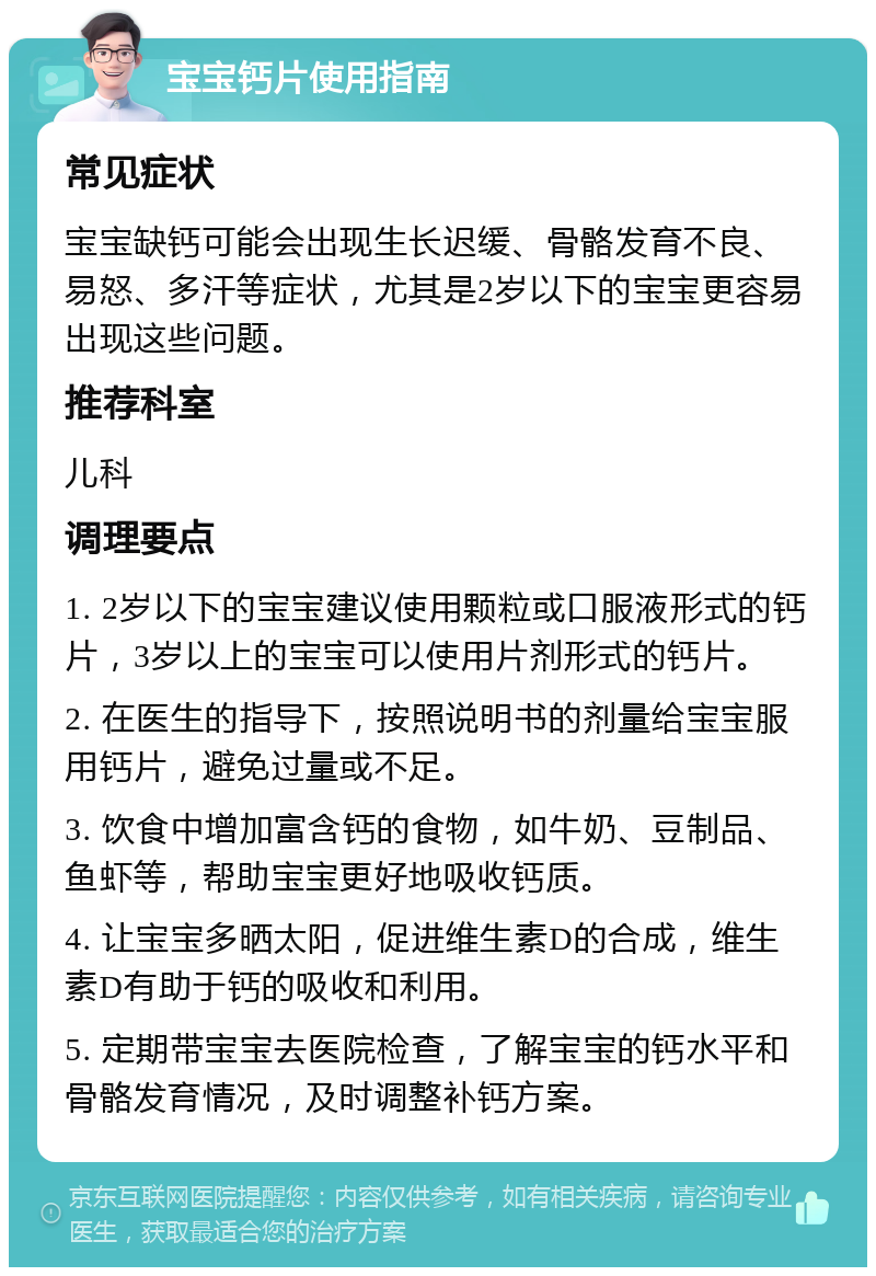 宝宝钙片使用指南 常见症状 宝宝缺钙可能会出现生长迟缓、骨骼发育不良、易怒、多汗等症状，尤其是2岁以下的宝宝更容易出现这些问题。 推荐科室 儿科 调理要点 1. 2岁以下的宝宝建议使用颗粒或口服液形式的钙片，3岁以上的宝宝可以使用片剂形式的钙片。 2. 在医生的指导下，按照说明书的剂量给宝宝服用钙片，避免过量或不足。 3. 饮食中增加富含钙的食物，如牛奶、豆制品、鱼虾等，帮助宝宝更好地吸收钙质。 4. 让宝宝多晒太阳，促进维生素D的合成，维生素D有助于钙的吸收和利用。 5. 定期带宝宝去医院检查，了解宝宝的钙水平和骨骼发育情况，及时调整补钙方案。