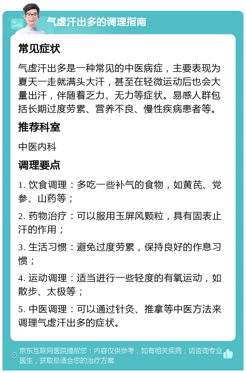 气虚汗出多的调理指南 常见症状 气虚汗出多是一种常见的中医病症，主要表现为夏天一走就满头大汗，甚至在轻微运动后也会大量出汗，伴随着乏力、无力等症状。易感人群包括长期过度劳累、营养不良、慢性疾病患者等。 推荐科室 中医内科 调理要点 1. 饮食调理：多吃一些补气的食物，如黄芪、党参、山药等； 2. 药物治疗：可以服用玉屏风颗粒，具有固表止汗的作用； 3. 生活习惯：避免过度劳累，保持良好的作息习惯； 4. 运动调理：适当进行一些轻度的有氧运动，如散步、太极等； 5. 中医调理：可以通过针灸、推拿等中医方法来调理气虚汗出多的症状。