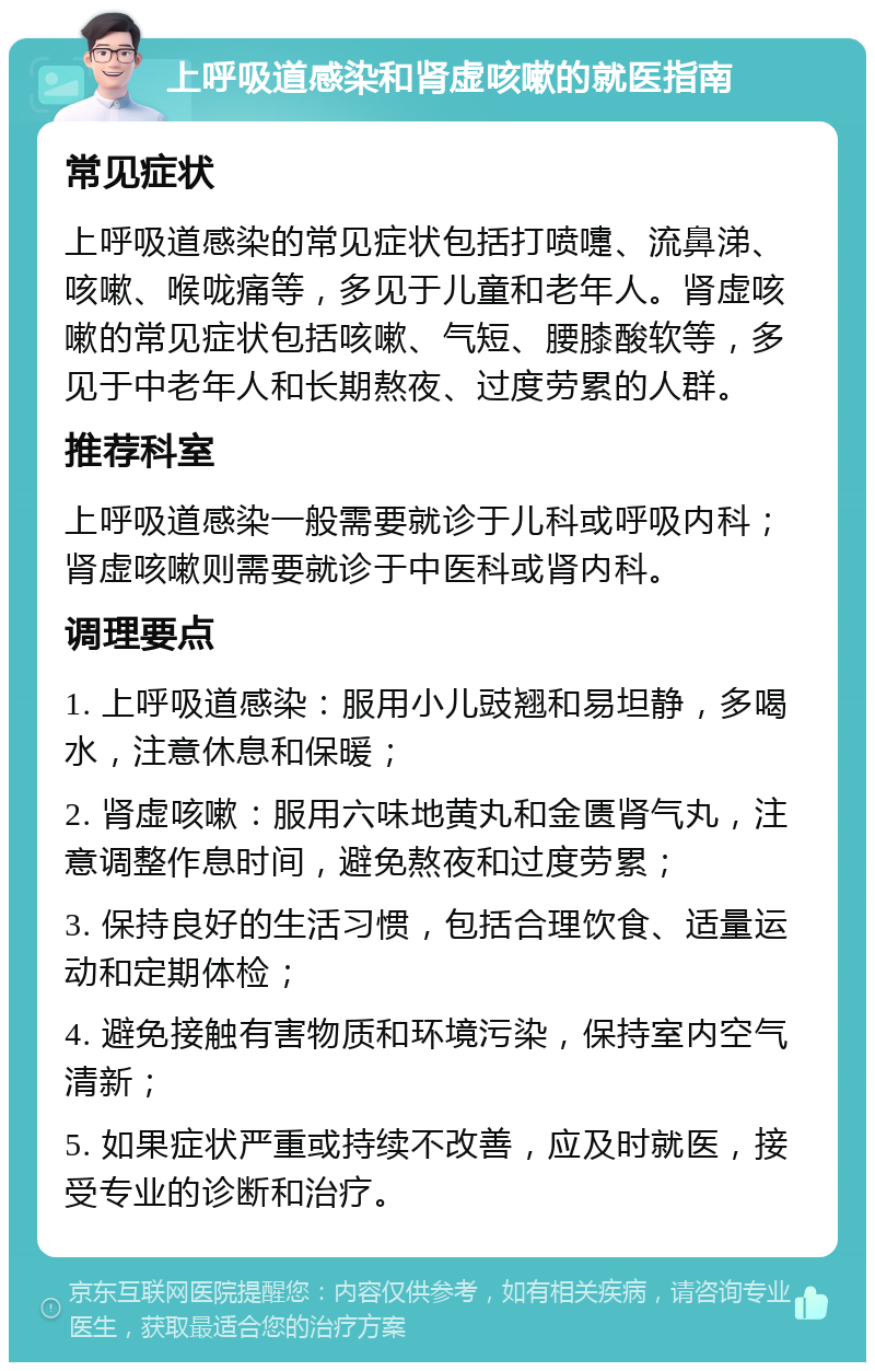 上呼吸道感染和肾虚咳嗽的就医指南 常见症状 上呼吸道感染的常见症状包括打喷嚏、流鼻涕、咳嗽、喉咙痛等，多见于儿童和老年人。肾虚咳嗽的常见症状包括咳嗽、气短、腰膝酸软等，多见于中老年人和长期熬夜、过度劳累的人群。 推荐科室 上呼吸道感染一般需要就诊于儿科或呼吸内科；肾虚咳嗽则需要就诊于中医科或肾内科。 调理要点 1. 上呼吸道感染：服用小儿豉翘和易坦静，多喝水，注意休息和保暖； 2. 肾虚咳嗽：服用六味地黄丸和金匮肾气丸，注意调整作息时间，避免熬夜和过度劳累； 3. 保持良好的生活习惯，包括合理饮食、适量运动和定期体检； 4. 避免接触有害物质和环境污染，保持室内空气清新； 5. 如果症状严重或持续不改善，应及时就医，接受专业的诊断和治疗。