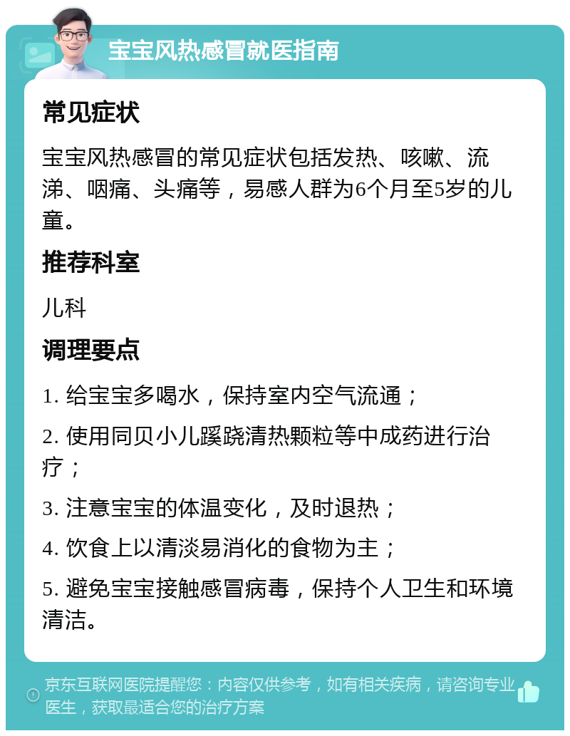 宝宝风热感冒就医指南 常见症状 宝宝风热感冒的常见症状包括发热、咳嗽、流涕、咽痛、头痛等，易感人群为6个月至5岁的儿童。 推荐科室 儿科 调理要点 1. 给宝宝多喝水，保持室内空气流通； 2. 使用同贝小儿蹊跷清热颗粒等中成药进行治疗； 3. 注意宝宝的体温变化，及时退热； 4. 饮食上以清淡易消化的食物为主； 5. 避免宝宝接触感冒病毒，保持个人卫生和环境清洁。