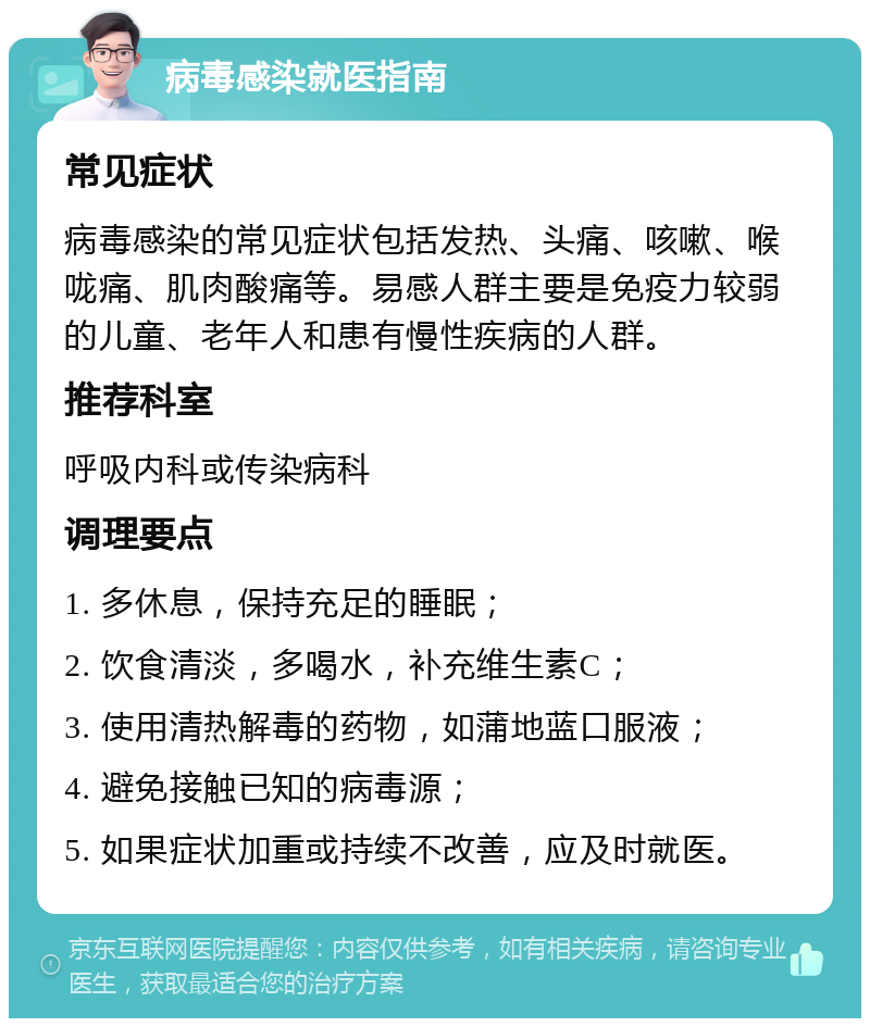 病毒感染就医指南 常见症状 病毒感染的常见症状包括发热、头痛、咳嗽、喉咙痛、肌肉酸痛等。易感人群主要是免疫力较弱的儿童、老年人和患有慢性疾病的人群。 推荐科室 呼吸内科或传染病科 调理要点 1. 多休息，保持充足的睡眠； 2. 饮食清淡，多喝水，补充维生素C； 3. 使用清热解毒的药物，如蒲地蓝口服液； 4. 避免接触已知的病毒源； 5. 如果症状加重或持续不改善，应及时就医。