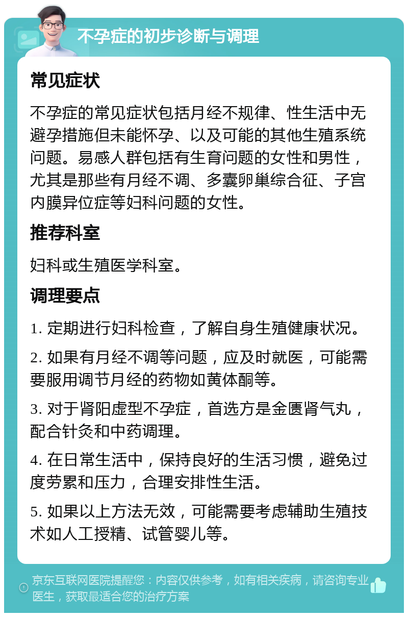 不孕症的初步诊断与调理 常见症状 不孕症的常见症状包括月经不规律、性生活中无避孕措施但未能怀孕、以及可能的其他生殖系统问题。易感人群包括有生育问题的女性和男性，尤其是那些有月经不调、多囊卵巢综合征、子宫内膜异位症等妇科问题的女性。 推荐科室 妇科或生殖医学科室。 调理要点 1. 定期进行妇科检查，了解自身生殖健康状况。 2. 如果有月经不调等问题，应及时就医，可能需要服用调节月经的药物如黄体酮等。 3. 对于肾阳虚型不孕症，首选方是金匮肾气丸，配合针灸和中药调理。 4. 在日常生活中，保持良好的生活习惯，避免过度劳累和压力，合理安排性生活。 5. 如果以上方法无效，可能需要考虑辅助生殖技术如人工授精、试管婴儿等。