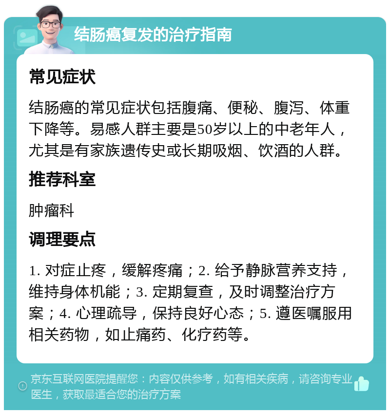 结肠癌复发的治疗指南 常见症状 结肠癌的常见症状包括腹痛、便秘、腹泻、体重下降等。易感人群主要是50岁以上的中老年人，尤其是有家族遗传史或长期吸烟、饮酒的人群。 推荐科室 肿瘤科 调理要点 1. 对症止疼，缓解疼痛；2. 给予静脉营养支持，维持身体机能；3. 定期复查，及时调整治疗方案；4. 心理疏导，保持良好心态；5. 遵医嘱服用相关药物，如止痛药、化疗药等。