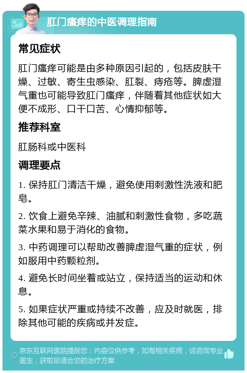 肛门瘙痒的中医调理指南 常见症状 肛门瘙痒可能是由多种原因引起的，包括皮肤干燥、过敏、寄生虫感染、肛裂、痔疮等。脾虚湿气重也可能导致肛门瘙痒，伴随着其他症状如大便不成形、口干口苦、心情抑郁等。 推荐科室 肛肠科或中医科 调理要点 1. 保持肛门清洁干燥，避免使用刺激性洗液和肥皂。 2. 饮食上避免辛辣、油腻和刺激性食物，多吃蔬菜水果和易于消化的食物。 3. 中药调理可以帮助改善脾虚湿气重的症状，例如服用中药颗粒剂。 4. 避免长时间坐着或站立，保持适当的运动和休息。 5. 如果症状严重或持续不改善，应及时就医，排除其他可能的疾病或并发症。