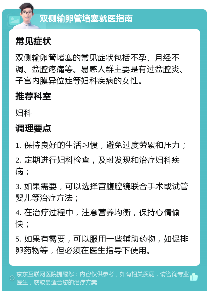 双侧输卵管堵塞就医指南 常见症状 双侧输卵管堵塞的常见症状包括不孕、月经不调、盆腔疼痛等。易感人群主要是有过盆腔炎、子宫内膜异位症等妇科疾病的女性。 推荐科室 妇科 调理要点 1. 保持良好的生活习惯，避免过度劳累和压力； 2. 定期进行妇科检查，及时发现和治疗妇科疾病； 3. 如果需要，可以选择宫腹腔镜联合手术或试管婴儿等治疗方法； 4. 在治疗过程中，注意营养均衡，保持心情愉快； 5. 如果有需要，可以服用一些辅助药物，如促排卵药物等，但必须在医生指导下使用。