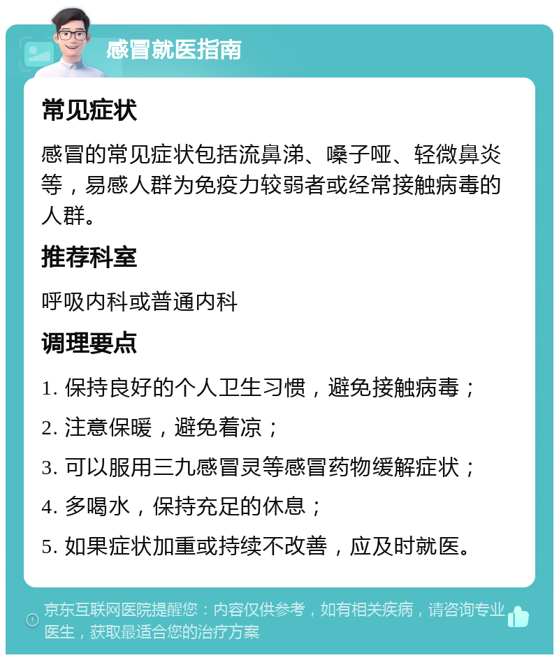 感冒就医指南 常见症状 感冒的常见症状包括流鼻涕、嗓子哑、轻微鼻炎等，易感人群为免疫力较弱者或经常接触病毒的人群。 推荐科室 呼吸内科或普通内科 调理要点 1. 保持良好的个人卫生习惯，避免接触病毒； 2. 注意保暖，避免着凉； 3. 可以服用三九感冒灵等感冒药物缓解症状； 4. 多喝水，保持充足的休息； 5. 如果症状加重或持续不改善，应及时就医。