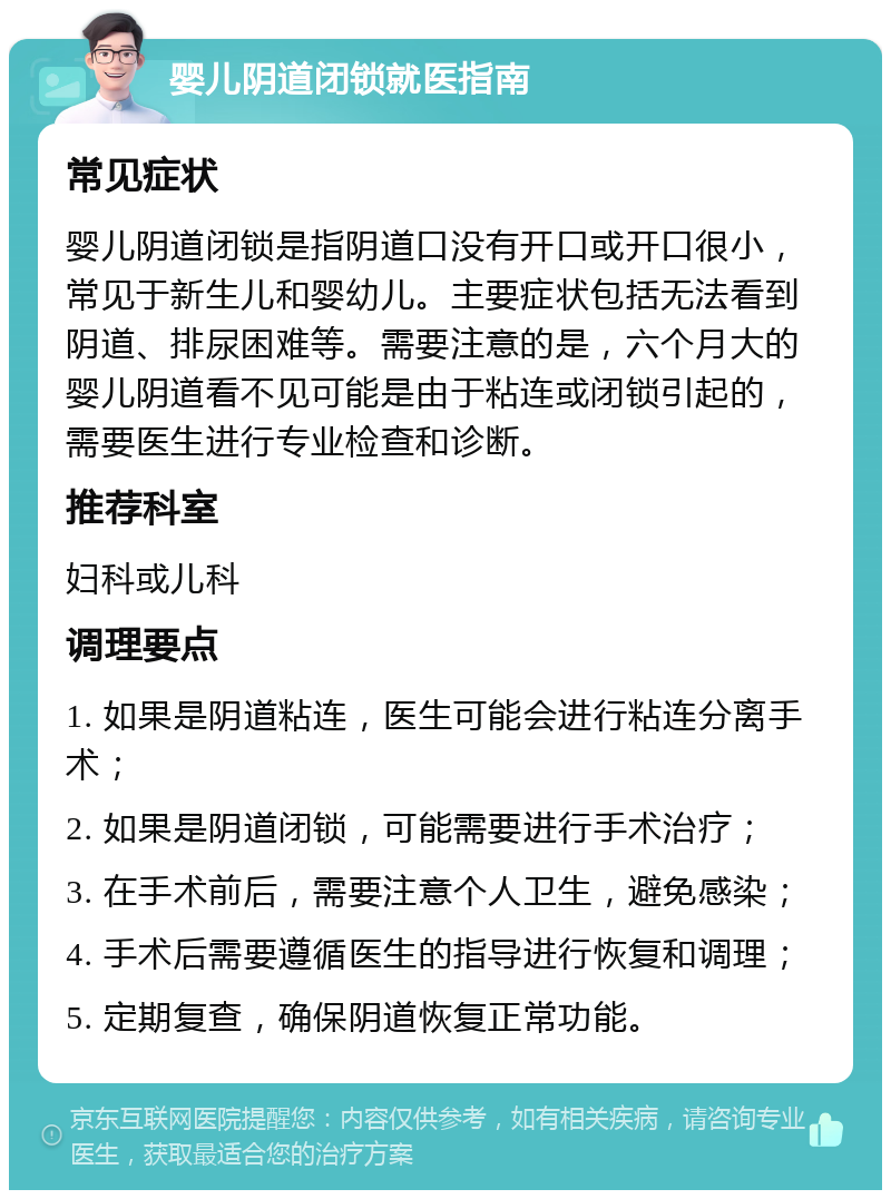 婴儿阴道闭锁就医指南 常见症状 婴儿阴道闭锁是指阴道口没有开口或开口很小，常见于新生儿和婴幼儿。主要症状包括无法看到阴道、排尿困难等。需要注意的是，六个月大的婴儿阴道看不见可能是由于粘连或闭锁引起的，需要医生进行专业检查和诊断。 推荐科室 妇科或儿科 调理要点 1. 如果是阴道粘连，医生可能会进行粘连分离手术； 2. 如果是阴道闭锁，可能需要进行手术治疗； 3. 在手术前后，需要注意个人卫生，避免感染； 4. 手术后需要遵循医生的指导进行恢复和调理； 5. 定期复查，确保阴道恢复正常功能。