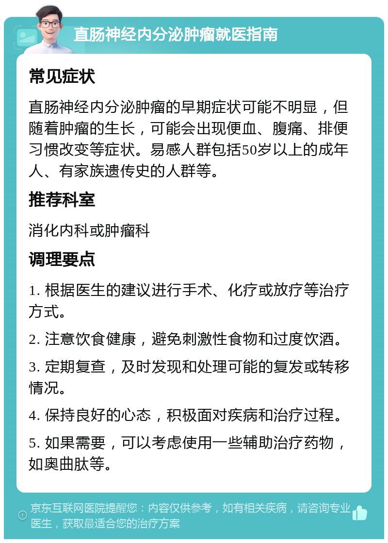 直肠神经内分泌肿瘤就医指南 常见症状 直肠神经内分泌肿瘤的早期症状可能不明显，但随着肿瘤的生长，可能会出现便血、腹痛、排便习惯改变等症状。易感人群包括50岁以上的成年人、有家族遗传史的人群等。 推荐科室 消化内科或肿瘤科 调理要点 1. 根据医生的建议进行手术、化疗或放疗等治疗方式。 2. 注意饮食健康，避免刺激性食物和过度饮酒。 3. 定期复查，及时发现和处理可能的复发或转移情况。 4. 保持良好的心态，积极面对疾病和治疗过程。 5. 如果需要，可以考虑使用一些辅助治疗药物，如奥曲肽等。