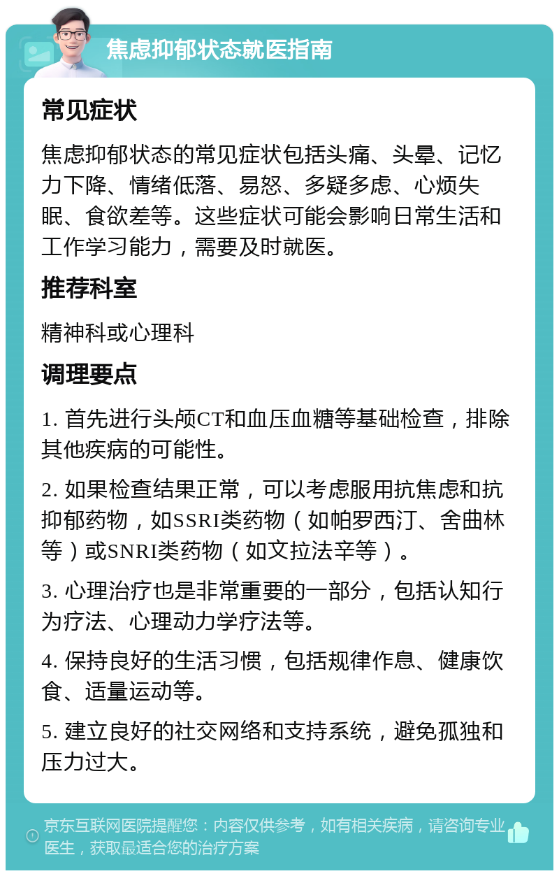 焦虑抑郁状态就医指南 常见症状 焦虑抑郁状态的常见症状包括头痛、头晕、记忆力下降、情绪低落、易怒、多疑多虑、心烦失眠、食欲差等。这些症状可能会影响日常生活和工作学习能力，需要及时就医。 推荐科室 精神科或心理科 调理要点 1. 首先进行头颅CT和血压血糖等基础检查，排除其他疾病的可能性。 2. 如果检查结果正常，可以考虑服用抗焦虑和抗抑郁药物，如SSRI类药物（如帕罗西汀、舍曲林等）或SNRI类药物（如文拉法辛等）。 3. 心理治疗也是非常重要的一部分，包括认知行为疗法、心理动力学疗法等。 4. 保持良好的生活习惯，包括规律作息、健康饮食、适量运动等。 5. 建立良好的社交网络和支持系统，避免孤独和压力过大。