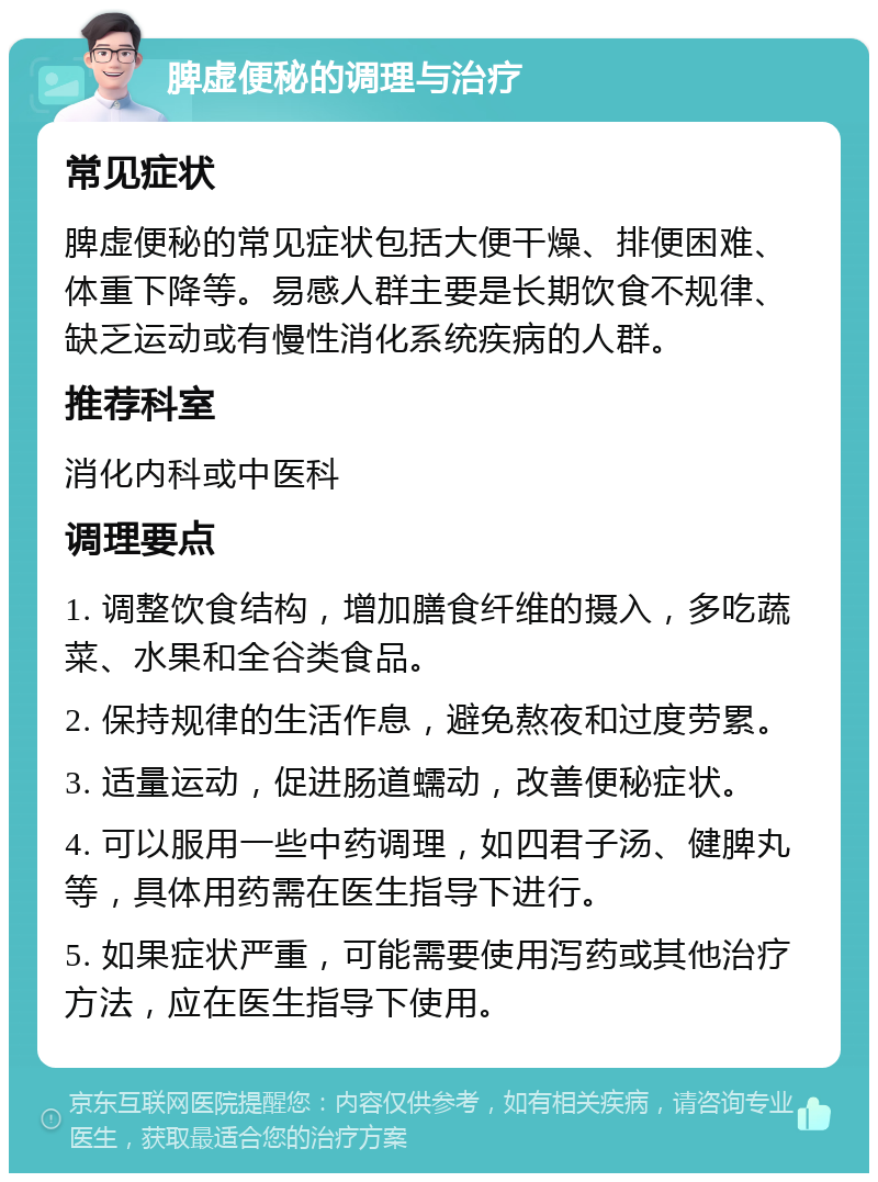 脾虚便秘的调理与治疗 常见症状 脾虚便秘的常见症状包括大便干燥、排便困难、体重下降等。易感人群主要是长期饮食不规律、缺乏运动或有慢性消化系统疾病的人群。 推荐科室 消化内科或中医科 调理要点 1. 调整饮食结构，增加膳食纤维的摄入，多吃蔬菜、水果和全谷类食品。 2. 保持规律的生活作息，避免熬夜和过度劳累。 3. 适量运动，促进肠道蠕动，改善便秘症状。 4. 可以服用一些中药调理，如四君子汤、健脾丸等，具体用药需在医生指导下进行。 5. 如果症状严重，可能需要使用泻药或其他治疗方法，应在医生指导下使用。