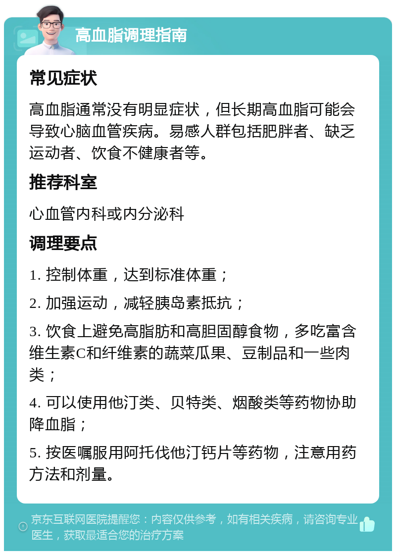 高血脂调理指南 常见症状 高血脂通常没有明显症状，但长期高血脂可能会导致心脑血管疾病。易感人群包括肥胖者、缺乏运动者、饮食不健康者等。 推荐科室 心血管内科或内分泌科 调理要点 1. 控制体重，达到标准体重； 2. 加强运动，减轻胰岛素抵抗； 3. 饮食上避免高脂肪和高胆固醇食物，多吃富含维生素C和纤维素的蔬菜瓜果、豆制品和一些肉类； 4. 可以使用他汀类、贝特类、烟酸类等药物协助降血脂； 5. 按医嘱服用阿托伐他汀钙片等药物，注意用药方法和剂量。