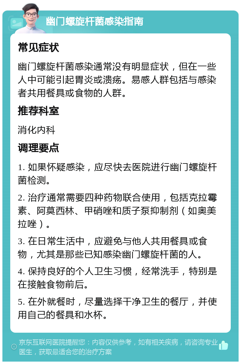 幽门螺旋杆菌感染指南 常见症状 幽门螺旋杆菌感染通常没有明显症状，但在一些人中可能引起胃炎或溃疡。易感人群包括与感染者共用餐具或食物的人群。 推荐科室 消化内科 调理要点 1. 如果怀疑感染，应尽快去医院进行幽门螺旋杆菌检测。 2. 治疗通常需要四种药物联合使用，包括克拉霉素、阿莫西林、甲硝唑和质子泵抑制剂（如奥美拉唑）。 3. 在日常生活中，应避免与他人共用餐具或食物，尤其是那些已知感染幽门螺旋杆菌的人。 4. 保持良好的个人卫生习惯，经常洗手，特别是在接触食物前后。 5. 在外就餐时，尽量选择干净卫生的餐厅，并使用自己的餐具和水杯。