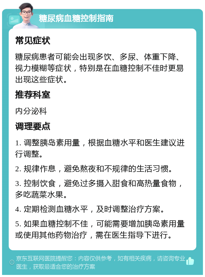 糖尿病血糖控制指南 常见症状 糖尿病患者可能会出现多饮、多尿、体重下降、视力模糊等症状，特别是在血糖控制不佳时更易出现这些症状。 推荐科室 内分泌科 调理要点 1. 调整胰岛素用量，根据血糖水平和医生建议进行调整。 2. 规律作息，避免熬夜和不规律的生活习惯。 3. 控制饮食，避免过多摄入甜食和高热量食物，多吃蔬菜水果。 4. 定期检测血糖水平，及时调整治疗方案。 5. 如果血糖控制不佳，可能需要增加胰岛素用量或使用其他药物治疗，需在医生指导下进行。