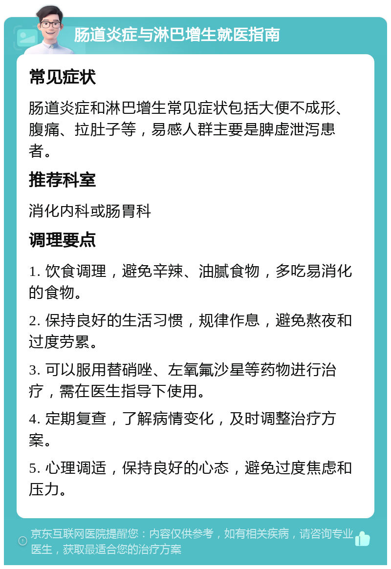 肠道炎症与淋巴增生就医指南 常见症状 肠道炎症和淋巴增生常见症状包括大便不成形、腹痛、拉肚子等，易感人群主要是脾虚泄泻患者。 推荐科室 消化内科或肠胃科 调理要点 1. 饮食调理，避免辛辣、油腻食物，多吃易消化的食物。 2. 保持良好的生活习惯，规律作息，避免熬夜和过度劳累。 3. 可以服用替硝唑、左氧氟沙星等药物进行治疗，需在医生指导下使用。 4. 定期复查，了解病情变化，及时调整治疗方案。 5. 心理调适，保持良好的心态，避免过度焦虑和压力。