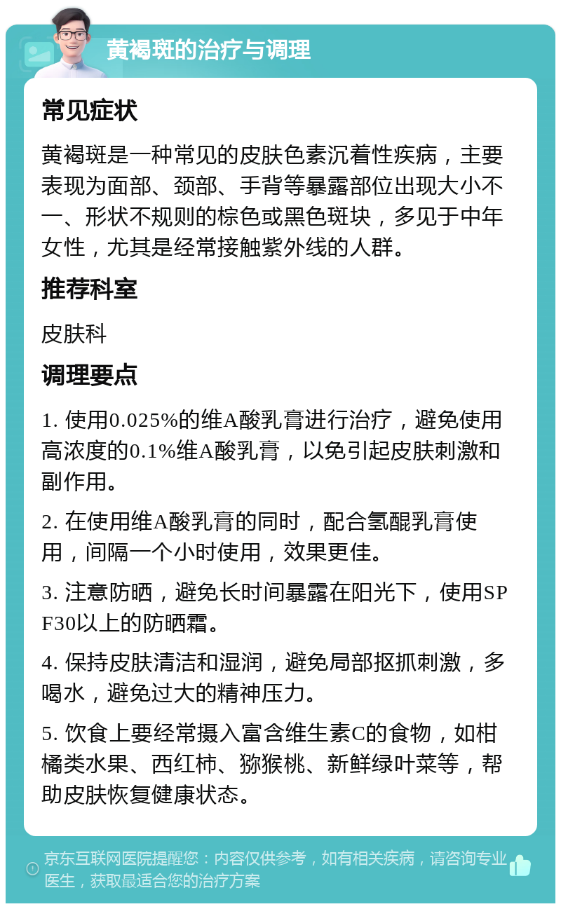 黄褐斑的治疗与调理 常见症状 黄褐斑是一种常见的皮肤色素沉着性疾病，主要表现为面部、颈部、手背等暴露部位出现大小不一、形状不规则的棕色或黑色斑块，多见于中年女性，尤其是经常接触紫外线的人群。 推荐科室 皮肤科 调理要点 1. 使用0.025%的维A酸乳膏进行治疗，避免使用高浓度的0.1%维A酸乳膏，以免引起皮肤刺激和副作用。 2. 在使用维A酸乳膏的同时，配合氢醌乳膏使用，间隔一个小时使用，效果更佳。 3. 注意防晒，避免长时间暴露在阳光下，使用SPF30以上的防晒霜。 4. 保持皮肤清洁和湿润，避免局部抠抓刺激，多喝水，避免过大的精神压力。 5. 饮食上要经常摄入富含维生素C的食物，如柑橘类水果、西红柿、猕猴桃、新鲜绿叶菜等，帮助皮肤恢复健康状态。