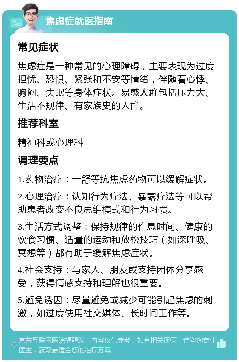 焦虑症就医指南 常见症状 焦虑症是一种常见的心理障碍，主要表现为过度担忧、恐惧、紧张和不安等情绪，伴随着心悸、胸闷、失眠等身体症状。易感人群包括压力大、生活不规律、有家族史的人群。 推荐科室 精神科或心理科 调理要点 1.药物治疗：一舒等抗焦虑药物可以缓解症状。 2.心理治疗：认知行为疗法、暴露疗法等可以帮助患者改变不良思维模式和行为习惯。 3.生活方式调整：保持规律的作息时间、健康的饮食习惯、适量的运动和放松技巧（如深呼吸、冥想等）都有助于缓解焦虑症状。 4.社会支持：与家人、朋友或支持团体分享感受，获得情感支持和理解也很重要。 5.避免诱因：尽量避免或减少可能引起焦虑的刺激，如过度使用社交媒体、长时间工作等。