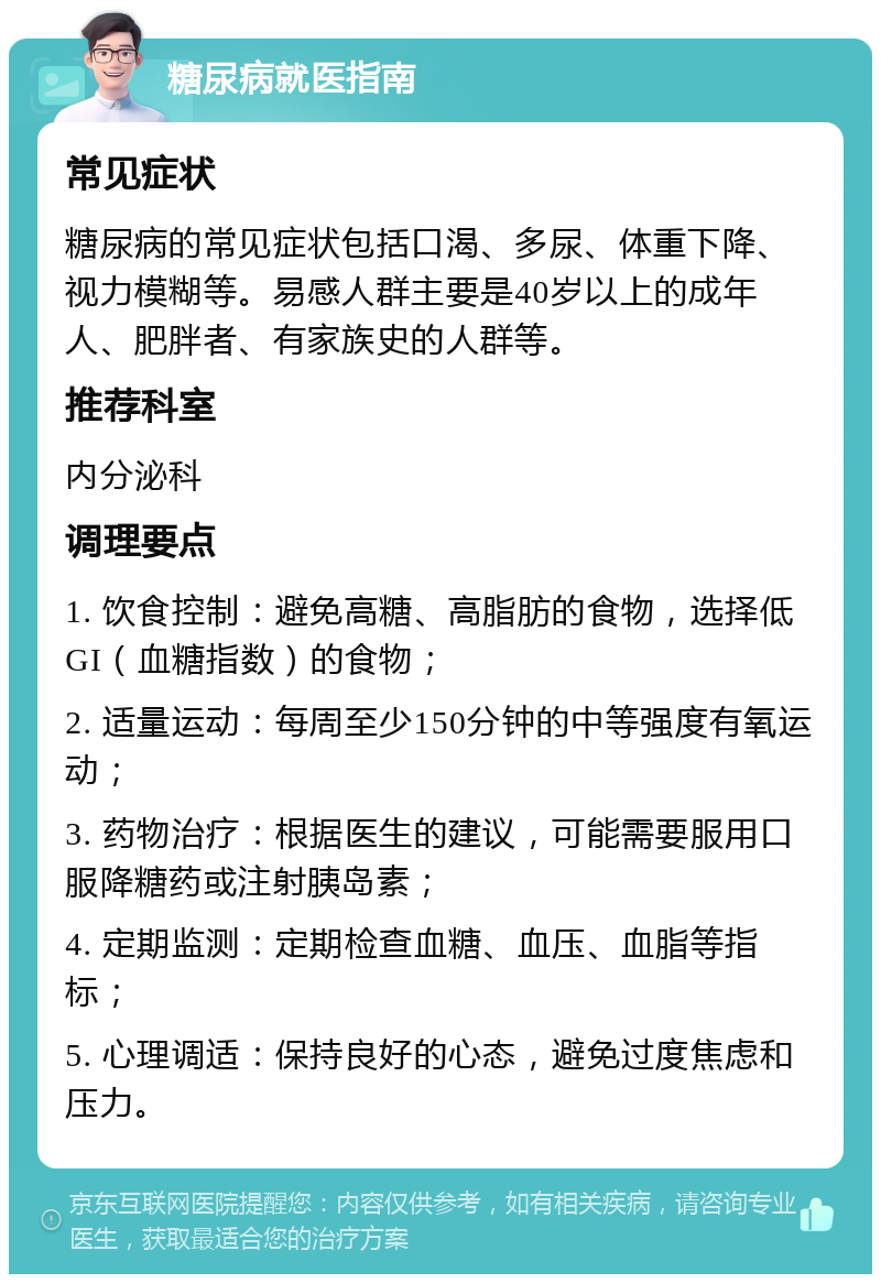 糖尿病就医指南 常见症状 糖尿病的常见症状包括口渴、多尿、体重下降、视力模糊等。易感人群主要是40岁以上的成年人、肥胖者、有家族史的人群等。 推荐科室 内分泌科 调理要点 1. 饮食控制：避免高糖、高脂肪的食物，选择低GI（血糖指数）的食物； 2. 适量运动：每周至少150分钟的中等强度有氧运动； 3. 药物治疗：根据医生的建议，可能需要服用口服降糖药或注射胰岛素； 4. 定期监测：定期检查血糖、血压、血脂等指标； 5. 心理调适：保持良好的心态，避免过度焦虑和压力。