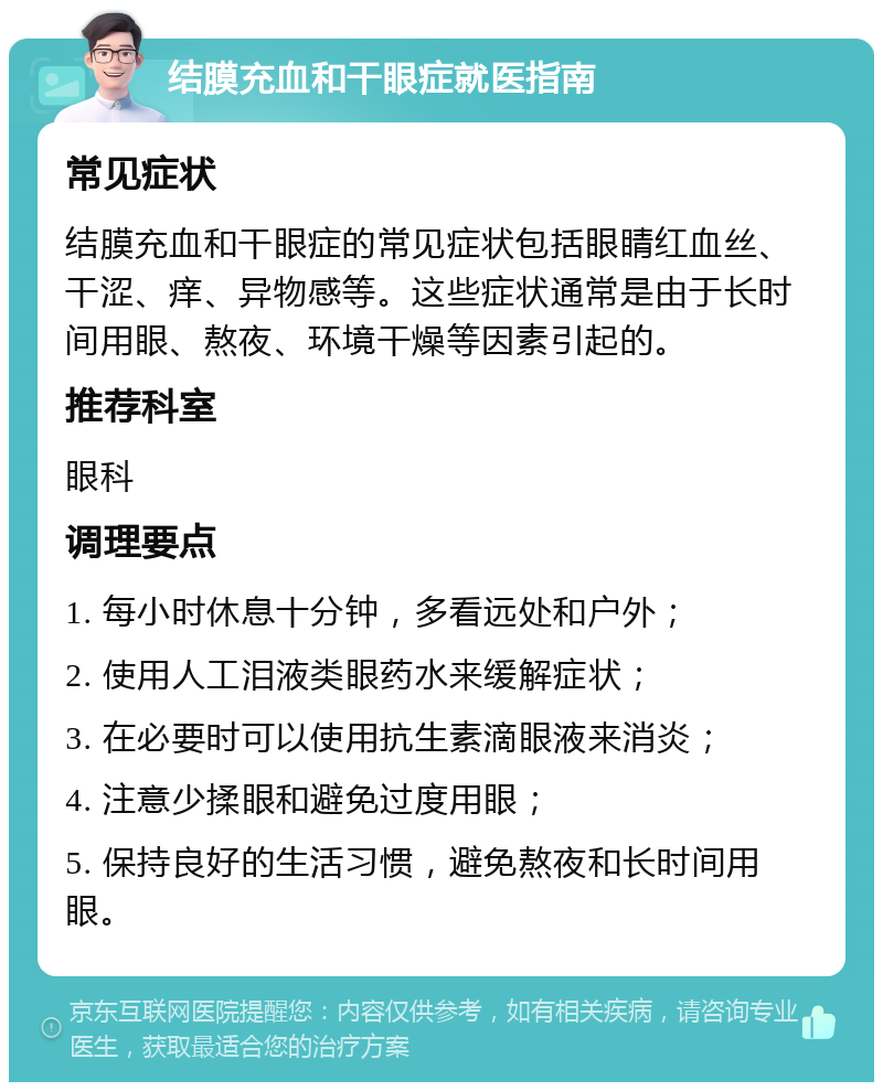 结膜充血和干眼症就医指南 常见症状 结膜充血和干眼症的常见症状包括眼睛红血丝、干涩、痒、异物感等。这些症状通常是由于长时间用眼、熬夜、环境干燥等因素引起的。 推荐科室 眼科 调理要点 1. 每小时休息十分钟，多看远处和户外； 2. 使用人工泪液类眼药水来缓解症状； 3. 在必要时可以使用抗生素滴眼液来消炎； 4. 注意少揉眼和避免过度用眼； 5. 保持良好的生活习惯，避免熬夜和长时间用眼。