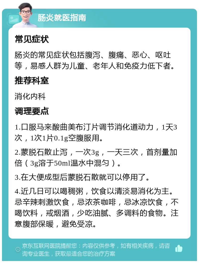 肠炎就医指南 常见症状 肠炎的常见症状包括腹泻、腹痛、恶心、呕吐等，易感人群为儿童、老年人和免疫力低下者。 推荐科室 消化内科 调理要点 1.口服马来酸曲美布汀片调节消化道动力，1天3次，1次1片0.1g空腹服用。 2.蒙脱石散止泻，一次3g，一天三次，首剂量加倍（3g溶于50ml温水中混匀）。 3.在大便成型后蒙脱石散就可以停用了。 4.近几日可以喝稠粥，饮食以清淡易消化为主。忌辛辣刺激饮食，忌浓茶咖啡，忌冰凉饮食，不喝饮料，戒烟酒，少吃油腻、多调料的食物。注意腹部保暖，避免受凉。