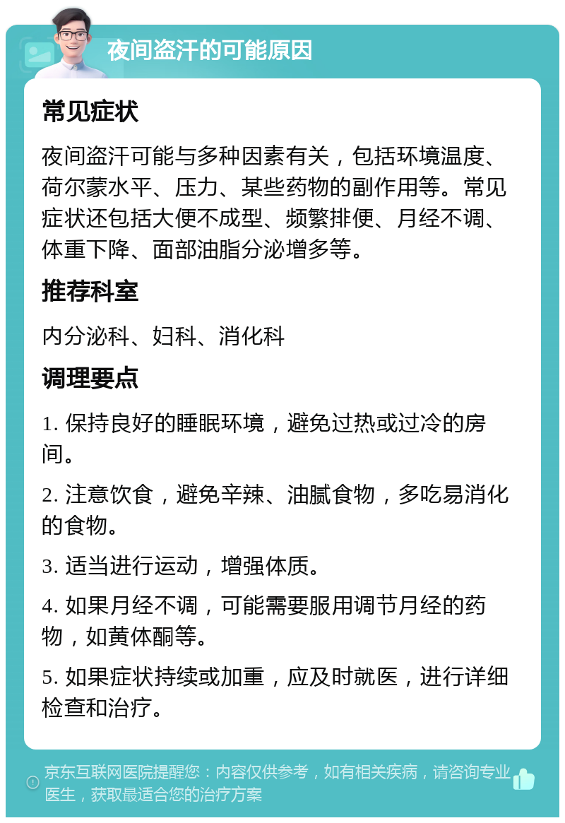 夜间盗汗的可能原因 常见症状 夜间盗汗可能与多种因素有关，包括环境温度、荷尔蒙水平、压力、某些药物的副作用等。常见症状还包括大便不成型、频繁排便、月经不调、体重下降、面部油脂分泌增多等。 推荐科室 内分泌科、妇科、消化科 调理要点 1. 保持良好的睡眠环境，避免过热或过冷的房间。 2. 注意饮食，避免辛辣、油腻食物，多吃易消化的食物。 3. 适当进行运动，增强体质。 4. 如果月经不调，可能需要服用调节月经的药物，如黄体酮等。 5. 如果症状持续或加重，应及时就医，进行详细检查和治疗。