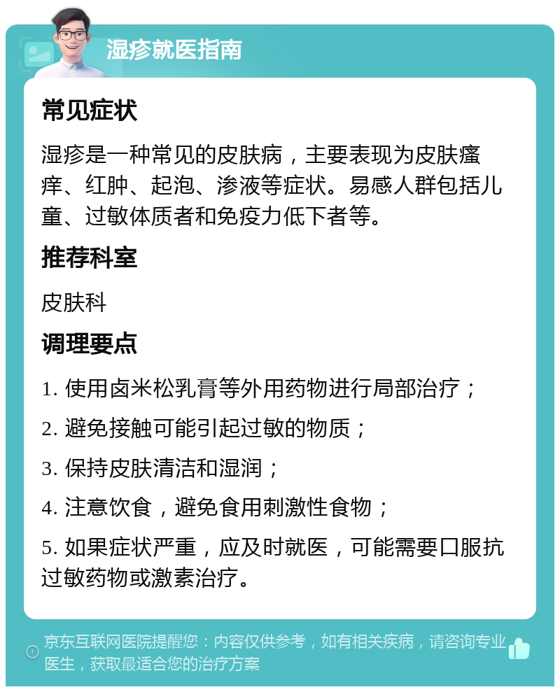 湿疹就医指南 常见症状 湿疹是一种常见的皮肤病，主要表现为皮肤瘙痒、红肿、起泡、渗液等症状。易感人群包括儿童、过敏体质者和免疫力低下者等。 推荐科室 皮肤科 调理要点 1. 使用卤米松乳膏等外用药物进行局部治疗； 2. 避免接触可能引起过敏的物质； 3. 保持皮肤清洁和湿润； 4. 注意饮食，避免食用刺激性食物； 5. 如果症状严重，应及时就医，可能需要口服抗过敏药物或激素治疗。