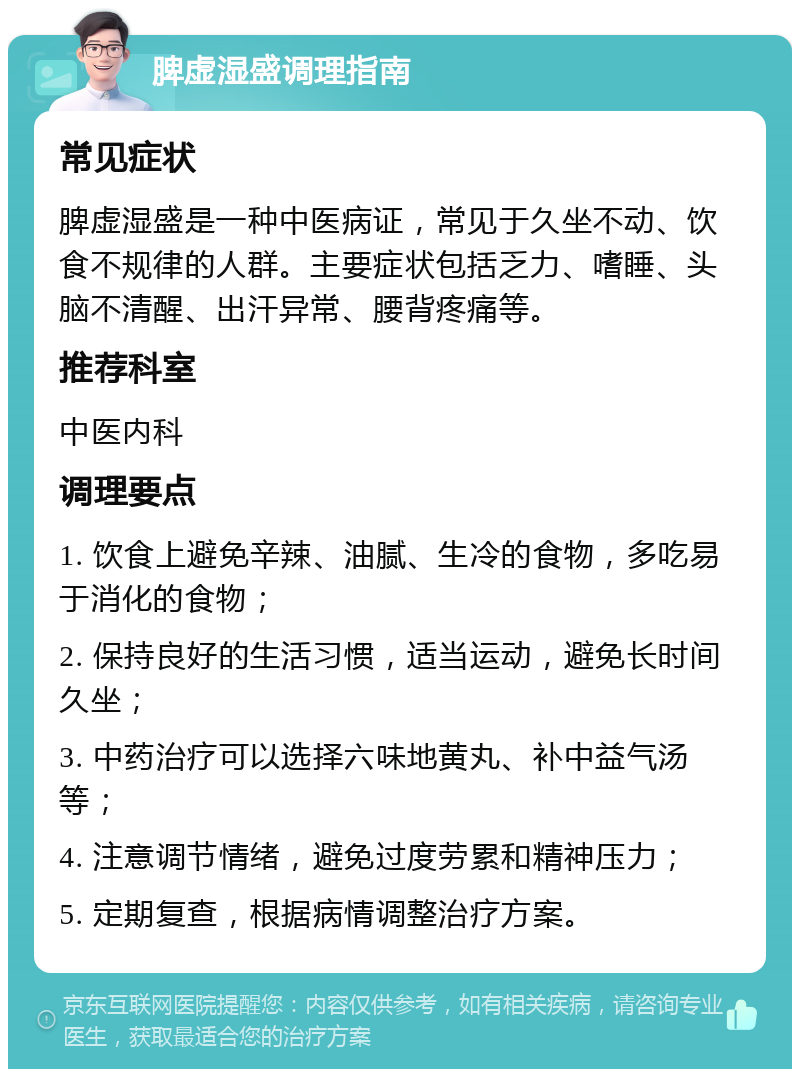 脾虚湿盛调理指南 常见症状 脾虚湿盛是一种中医病证，常见于久坐不动、饮食不规律的人群。主要症状包括乏力、嗜睡、头脑不清醒、出汗异常、腰背疼痛等。 推荐科室 中医内科 调理要点 1. 饮食上避免辛辣、油腻、生冷的食物，多吃易于消化的食物； 2. 保持良好的生活习惯，适当运动，避免长时间久坐； 3. 中药治疗可以选择六味地黄丸、补中益气汤等； 4. 注意调节情绪，避免过度劳累和精神压力； 5. 定期复查，根据病情调整治疗方案。