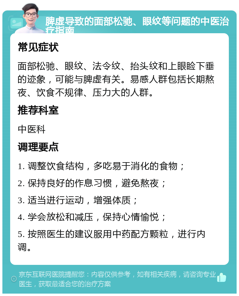 脾虚导致的面部松驰、眼纹等问题的中医治疗指南 常见症状 面部松驰、眼纹、法令纹、抬头纹和上眼睑下垂的迹象，可能与脾虚有关。易感人群包括长期熬夜、饮食不规律、压力大的人群。 推荐科室 中医科 调理要点 1. 调整饮食结构，多吃易于消化的食物； 2. 保持良好的作息习惯，避免熬夜； 3. 适当进行运动，增强体质； 4. 学会放松和减压，保持心情愉悦； 5. 按照医生的建议服用中药配方颗粒，进行内调。