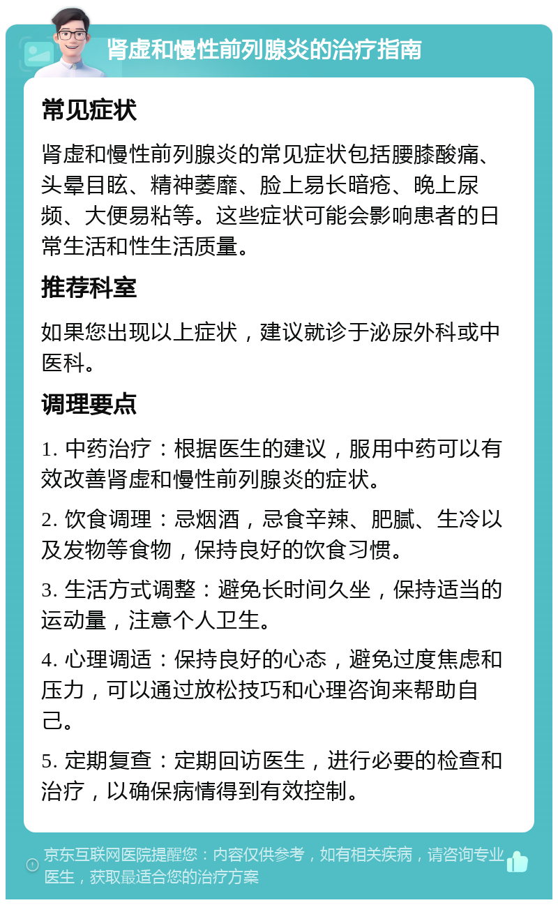 肾虚和慢性前列腺炎的治疗指南 常见症状 肾虚和慢性前列腺炎的常见症状包括腰膝酸痛、头晕目眩、精神萎靡、脸上易长暗疮、晚上尿频、大便易粘等。这些症状可能会影响患者的日常生活和性生活质量。 推荐科室 如果您出现以上症状，建议就诊于泌尿外科或中医科。 调理要点 1. 中药治疗：根据医生的建议，服用中药可以有效改善肾虚和慢性前列腺炎的症状。 2. 饮食调理：忌烟酒，忌食辛辣、肥腻、生冷以及发物等食物，保持良好的饮食习惯。 3. 生活方式调整：避免长时间久坐，保持适当的运动量，注意个人卫生。 4. 心理调适：保持良好的心态，避免过度焦虑和压力，可以通过放松技巧和心理咨询来帮助自己。 5. 定期复查：定期回访医生，进行必要的检查和治疗，以确保病情得到有效控制。