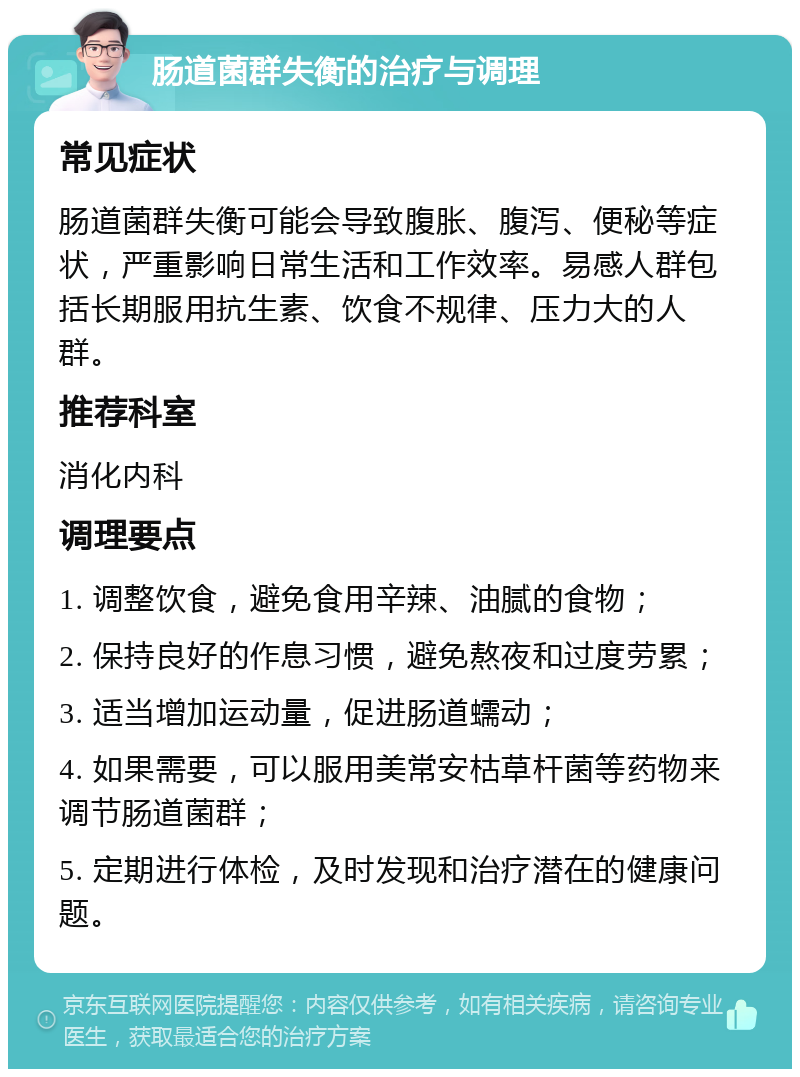 肠道菌群失衡的治疗与调理 常见症状 肠道菌群失衡可能会导致腹胀、腹泻、便秘等症状，严重影响日常生活和工作效率。易感人群包括长期服用抗生素、饮食不规律、压力大的人群。 推荐科室 消化内科 调理要点 1. 调整饮食，避免食用辛辣、油腻的食物； 2. 保持良好的作息习惯，避免熬夜和过度劳累； 3. 适当增加运动量，促进肠道蠕动； 4. 如果需要，可以服用美常安枯草杆菌等药物来调节肠道菌群； 5. 定期进行体检，及时发现和治疗潜在的健康问题。