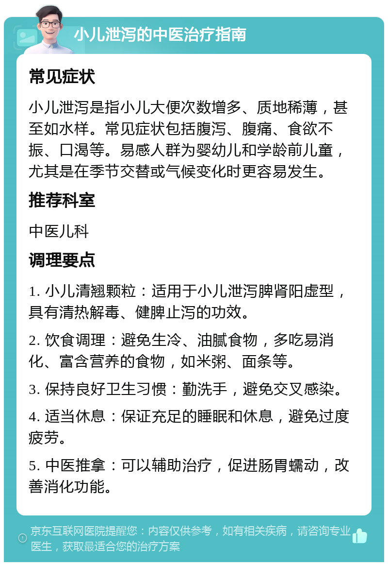 小儿泄泻的中医治疗指南 常见症状 小儿泄泻是指小儿大便次数增多、质地稀薄，甚至如水样。常见症状包括腹泻、腹痛、食欲不振、口渴等。易感人群为婴幼儿和学龄前儿童，尤其是在季节交替或气候变化时更容易发生。 推荐科室 中医儿科 调理要点 1. 小儿清翘颗粒：适用于小儿泄泻脾肾阳虚型，具有清热解毒、健脾止泻的功效。 2. 饮食调理：避免生冷、油腻食物，多吃易消化、富含营养的食物，如米粥、面条等。 3. 保持良好卫生习惯：勤洗手，避免交叉感染。 4. 适当休息：保证充足的睡眠和休息，避免过度疲劳。 5. 中医推拿：可以辅助治疗，促进肠胃蠕动，改善消化功能。